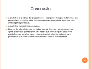 CONCLUSÃO


A estatística é a ciência das probabilidades , o conjunto de regras matemáticas que
permite fazer previsões sobre determinado universo estudado, a partir de uma
amostragem significativa .



A estatística é uma ciência não exacta.



Hoje em dia a Estatística está em todo o lado, de diferentes formas. A partir de
agora, espero que quando lerem uma notícia que envolva alguma coisa sobre
estatística, num jornal ou numa revista, estejam de olhos bem abertos para
pormenores que antes não tinham importância por não os conhecerem.

17

 
