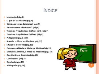 ÍNDICE


Introdução (pág.3)



O que é a Estatística? (pág.4)



Como apareceu a Estatística? (pág.5)



Para que serve a Estatística? (pág.6)



Tabela de Frequências e Gráficos cont. (pág.7)



Tabela de Frequências e Gráficos (pág.8)



Pictograma (pág.9 e 10)



A Média ,a Moda e a Mediana (pág.11)



Situações aleatórias (pág.12)



Exemplos: A Média, a Moda e a Mediana(pág.13)



Exemplos: A Média, a Moda e a Mediana (pág. 14)



Questionário e Respostas (pág.15)



Curiosidades (pág.16)



Conclusão (pág.17)



Bibliografia (pág.18)

2

 