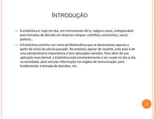 INTRODUÇÃO


A estatística é, hoje em dia, um instrumento útil e, nalguns casos, indispensável
para tomadas de decisão em diversos campos: científico, económico, social,
político…



A Estatística constitui um ramo da Matemática que se desenvolveu apenas a
partir do início do século passado. No entanto, apesar de recente, esta área é de
uma extraordinária importância e tem aplicações variadas. Para além da sua
aplicação mais formal, a Estatística está constantemente a ser usada no dia-a-dia,
na sociedade, para veicular informação nos órgãos de comunicação, para
fundamentar a tomada de decisões, etc.

3

 