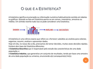 O QUE É A ESTATÍSTICA?
A Estatística significa enumeração ou informação numérica habitualmente contida em tabelas
ou gráficos. Quando se fala em Estatística pensa-se em censos, inventários, amostras ou
médias. Em sentido restrito tudo isso se pode considerar uma Estatística.

A Estatística é uma ciência exacta que refere-se a fornecer subsídios ao analista para colectar,
organizar, resumir, analisar e apresentar dados.
Hoje em dia, no nosso dia-a-dia, precisamos de tomar decisões, muitas vezes decisões rápidas.
Existem dois tipos de Estatística diferentes:
A Estatística Descritiva que é responsável pelo estudo das características de uma dada
população; e
A Estatística Indutiva, que generaliza um conjunto de resultados, tendo por base uma amostra
de uma dada população ou universo, enunciando a(s) consequente(s) lei(s).
4

 