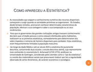 COMO APARECEU A ESTATÍSTICA?


As necessidades que exigiam o conhecimento numérico dos recursos disponíveis
começaram a surgir quando as sociedades primitivas se organizaram. Os Estados,
desde tempos remotos, precisaram conhecer determinadas características da
população, efectuar a sua contagem e saber a sua composição ou os seus
rendimentos.



Para que os governantes das grandes civilizações antigas tivessem conhecimento
dos bens que o Estado possuía e como estavam distribuídos pelos habitantes,
realizaram-se as primeiras estatísticas, nomeadamente para determinarem leis
sobre impostos e números de homens disponíveis para combater. Estas estatísticas,
eram frequentemente limitadas à população masculina.



Ao longo da Idade Média e até ao século XVIII a estatística foi puramente
descritiva, concorrendo duas escolas: a escola descritiva alemã, cujo representante
mais conhecido é o economista G. Achenwall (1719-1772), professor na
Universidade de Gottingen, considerado pelos alemães como o “pai da estatística”,
e a escola dos matemáticos sociais que procuravam traduzir por leis a regularidade
observada de certos fenómenos, de carácter económico e sociológico.
5

 