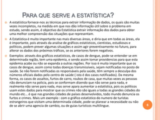PARA QUE SERVE A ESTATÍSTICA?






A estatística fornece-nos as técnicas para extrair informação de dados, os quais são muitas
vezes incompletos, na medida em que nos dão informação útil sobre o problema em
estudo, sendo assim, é objectivo da Estatística extrair informação dos dados para obter
uma melhor compreensão das situações que representam.
A Estatística é muito importante nas mais diversas áreas, e diria que em todas as áreas, ela
è importante, pois através da analise de gráficos estatísticos, cientistas, estudiosos e
políticos, podem prever algumas situações e assim agir preventivamente no futuro, para
alterar os dados dos próximos tráficos, se os anteriores forem negativos.
Exemplos: através dos gráficos estatísticos, de casos de dengue, pode-se entender se em
determinada região, tem uma epidemia, e sendo assim tomar providencias para que esta
epidemia acabe ou não se expanda a outras regiões. Por isso è muito importante que os
casos de dengue, assim como todas doenças transmissíveis, sejam notificadas no posto de
saúde. Se não forem notificadas os responsáveis pela saúde, têm sempre a desculpa dos
números oficiais dados pelo centro de saúde ( isto é dos casos notificados). Da mesma
forma, os casos de assaltos, furtos de carro, roubos de casa, que muitas vezes as pessoas
não denunciam na policia, pois se conformam dizendo que não serve para nada, e
realmente não serve para nada, mas serve apara aumentar a estatística, pois os políticos
usam estes dados para mostrar que os crimes não são iguais a todas as grandes cidades do
mundo etc... é que nas grandes cidades de países desenvolvidos, todo mundo denuncia os
furtos e crimes. Mais um exemplo : com o gráfico estatístico do numero de turistas
estrangeiros que visitam uma determinada cidade, pode-se planear a necessidade ou não
de se abrir uma agencia de cambio, ou de guias turísticos multilingue.

6

 