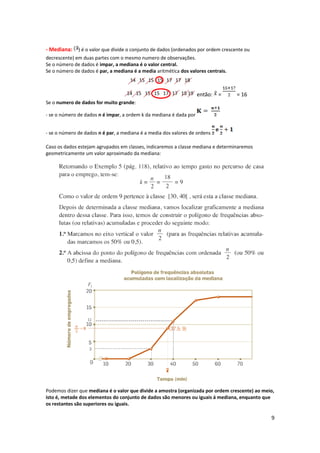 - Mediana: ) é o valor que divide o conjunto de dados (ordenados por ordem crescente ou
decrescente) em duas partes com o mesmo numero de observações.
Se o número de dados é impar, a mediana é o valor central.
Se o número de dados é par, a mediana é a media aritmética dos valores centrais.
14 15 15 15 17 17 18
14 15 15 15 17 17 18 19
Se o numero de dados for muito grande:
- se o número de dados n é impar, a ordem k da mediana é dada por
- se o número de dados n é par, a mediana é a media dos valores de ordens
Caso os dados estejam agrupados em classes, indicaremos a classe mediana e determinaremos
geometricamente um valor aproximado da mediana:
Podemos dizer que mediana é o valor que divide a amostra (organizada por ordem crescente) ao meio,
isto é, metade dos elementos do conjunto de dados são menores ou iguais á mediana, enquanto que
os restantes são superiores ou iguais.
9
então: = = 16
 