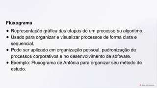 Fluxograma
● Representação gráfica das etapas de um processo ou algoritmo.
● Usado para organizar e visualizar processos de forma clara e
sequencial.
● Pode ser aplicado em organização pessoal, padronização de
processos corporativos e no desenvolvimento de software.
● Exemplo: Fluxograma de Antônia para organizar seu método de
estudo.
 