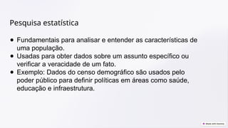 Pesquisa estatística
● Fundamentais para analisar e entender as características de
uma população.
● Usadas para obter dados sobre um assunto específico ou
verificar a veracidade de um fato.
● Exemplo: Dados do censo demográfico são usados pelo
poder público para definir políticas em áreas como saúde,
educação e infraestrutura.
 