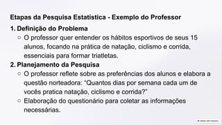 Etapas da Pesquisa Estatística - Exemplo do Professor
1. Definição do Problema
○ O professor quer entender os hábitos esportivos de seus 15
alunos, focando na prática de natação, ciclismo e corrida,
essenciais para formar triatletas.
2. Planejamento da Pesquisa
○ O professor reflete sobre as preferências dos alunos e elabora a
questão norteadora: “Quantos dias por semana cada um de
vocês pratica natação, ciclismo e corrida?”
○ Elaboração do questionário para coletar as informações
necessárias.
 