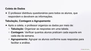 Coleta de Dados
● O professor distribuiu questionários para todos os alunos, que
respondem e devolvem as informações.
Tabulação, Contagem e Agrupamento
● Após a coleta, o professor organiza os dados por meio de:
○ Tabulação: Organizar as respostas em uma tabela.
○ Contagem: Verificar quantos alunos praticam cada esporte em
cada dia da semana.
○ Agrupamento: Agrupar os alunos conforme suas respostas para
facilitar a análise.
 