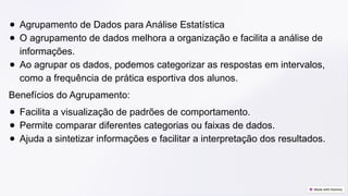 ● Agrupamento de Dados para Análise Estatística
● O agrupamento de dados melhora a organização e facilita a análise de
informações.
● Ao agrupar os dados, podemos categorizar as respostas em intervalos,
como a frequência de prática esportiva dos alunos.
Benefícios do Agrupamento:
● Facilita a visualização de padrões de comportamento.
● Permite comparar diferentes categorias ou faixas de dados.
● Ajuda a sintetizar informações e facilitar a interpretação dos resultados.
 
