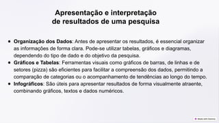 Apresentação e interpretação
de resultados de uma pesquisa
● Organização dos Dados: Antes de apresentar os resultados, é essencial organizar
as informações de forma clara. Pode-se utilizar tabelas, gráficos e diagramas,
dependendo do tipo de dado e do objetivo da pesquisa.
● Gráficos e Tabelas: Ferramentas visuais como gráficos de barras, de linhas e de
setores (pizza) são eficientes para facilitar a compreensão dos dados, permitindo a
comparação de categorias ou o acompanhamento de tendências ao longo do tempo.
● Infográficos: São úteis para apresentar resultados de forma visualmente atraente,
combinando gráficos, textos e dados numéricos.
 