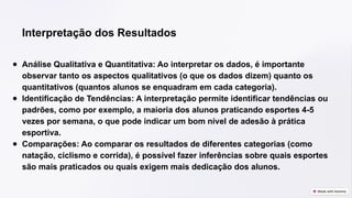 Interpretação dos Resultados
● Análise Qualitativa e Quantitativa: Ao interpretar os dados, é importante
observar tanto os aspectos qualitativos (o que os dados dizem) quanto os
quantitativos (quantos alunos se enquadram em cada categoria).
● Identificação de Tendências: A interpretação permite identificar tendências ou
padrões, como por exemplo, a maioria dos alunos praticando esportes 4-5
vezes por semana, o que pode indicar um bom nível de adesão à prática
esportiva.
● Comparações: Ao comparar os resultados de diferentes categorias (como
natação, ciclismo e corrida), é possível fazer inferências sobre quais esportes
são mais praticados ou quais exigem mais dedicação dos alunos.
 