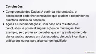 Conclusões
● Compreensão dos Dados: A partir da interpretação, o
pesquisador pode tirar conclusões que ajudem a responder as
questões iniciais da pesquisa.
● Ações e Recomendações: Com base nos resultados e
conclusões, é possível sugerir ações ou mudanças. Por
exemplo, se o professor perceber que um grande número de
alunos pratica apenas um dos esportes, ele pode incentivar a
prática dos outros para alcançar um equilíbrio.
 