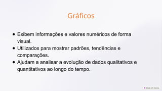 Gráficos
● Exibem informações e valores numéricos de forma
visual.
● Utilizados para mostrar padrões, tendências e
comparações.
● Ajudam a analisar a evolução de dados qualitativos e
quantitativos ao longo do tempo.
 