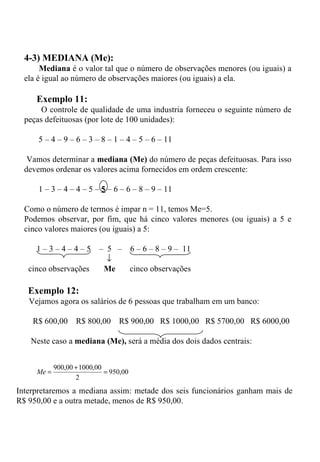 4-3) MEDIANA (Me): Mediana  é o valor tal que o número de observações menores (ou iguais) a ela é igual ao número de observações maiores (ou iguais) a ela.   Exemplo 11: O controle de qualidade de uma industria forneceu o seguinte número de peças defeituosas (por lote de 100 unidades):   5 – 4 – 9 – 6 – 3 – 8 – 1 – 4 – 5 – 6 – 11   Vamos determinar a  mediana (Me)  do número de peças defeituosas. Para isso devemos ordenar os valores acima fornecidos em ordem crescente:    1 – 3 – 4 – 4 – 5 –  5  – 6 – 6 – 8 – 9 – 11 Como o número de termos é impar n = 11, temos Me=5. Podemos observar, por fim, que há cinco valores menores (ou iguais) a 5 e cinco valores maiores (ou iguais) a 5: 1 – 3 – 4 – 4 – 5  –  5  –  6 – 6 – 8 – 9 –  11  cinco observações  Me  cinco observações Exemplo 12: Vejamos agora os salários de 6 pessoas que trabalham em um banco:      R$ 600,00  R$ 800,00  R$ 900,00  R$ 1000,00  R$ 5700,00  R$ 6000,00   Neste caso a  mediana (Me),  será a média dos dois dados centrais:   Interpretaremos a mediana assim: metade dos seis funcionários ganham mais de R$ 950,00 e a outra metade, menos de R$ 950,00. 