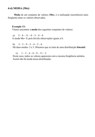 4-4) MODA (Mo): Moda  de um conjunto de valores ( Mo ), é a realização (ocorrência) mais freqüente entre os valores observados.  Exemplo 13:  Vamos encontrar a  moda  dos seguintes conjuntos de valores:  a)      5 – 8 – 11 – 8 – 3 – 4 – 8  A moda Mo= 8, pois há três observações iguais a 8.  b)      2 – 3 – 9 – 3 – 4 – 2 – 6  Há duas modas: 2 e 3. Dizemos que se trata de uma distribuição  bimodal. c)      1 – 3 – 4 – 6 – 9 – 11 – 2  Neste caso, todos os valores aparecem com a mesma freqüência unitária. Assim não há moda nessa distribuição.  
