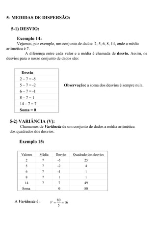 5- MEDIDAS DE DISPERSÃO:   5-1) DESVIO: Exemplo 14: Vejamos, por exemplo, um conjunto de dados: 2, 5, 6, 8, 14, onde a média aritmética é 7. A diferença entre cada valor e a média é chamada de  desvio.  Assim, os desvios para o nosso conjunto de dados são:   Observação:  a soma dos desvios é sempre nula. 5-2) VARIÂNCIA (V): Chamamos de  Variância  de um conjunto de dados a média aritmética dos quadrados dos desvios. Exemplo 15: A  Variância  é :  Desvio 2 – 7 = -5 5 – 7 = -2 6 – 7 = -1 8 – 7 = 1 14 – 7 = 7 Soma = 0 Valores Média Desvio Quadrado dos desvios 2 7 -5 25 5 7 -2 4 6 7 -1 1 8 7 1 1 14 7 7 49 Soma   0 80 