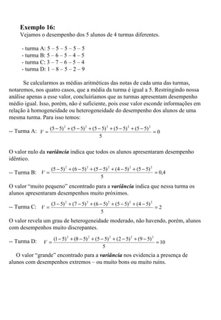   Exemplo 16: Vejamos o desempenho dos 5 alunos de 4 turmas diferentes.   - turma A: 5 – 5 – 5 – 5 – 5  - turma B: 5 – 6 – 5 – 4 – 5  - turma C: 3 – 7 – 6 – 5 – 4  - turma D: 1 – 8 – 5 – 2 – 9  Se calcularmos as médias aritméticas das notas de cada uma das turmas, notaremos, nos quatro casos, que a média da turma é igual a 5. Restringindo nossa análise apenas a esse valor, concluiríamos que as turmas apresentam desempenho médio igual. Isso, porém, não é suficiente, pois esse valor esconde informações em relação à homogeneidade ou heterogeneidade do desempenho dos alunos de uma mesma turma. Para isso temos: -- Turma A:  O valor nulo da  variância  indica que todos os alunos apresentaram desempenho idêntico. -- Turma B:  O valor “muito pequeno” encontrado para a  variância  indica que nessa turma os alunos apresentaram desempenhos muito próximos.   -- Turma C:  O valor revela um grau de heterogeneidade moderado, não havendo, porém, alunos com desempenhos muito discrepantes.   -- Turma D:  O valor “grande” encontrado para a  variância  nos evidencia a presença de alunos com desempenhos extremos – ou muito bons ou muito ruins.     