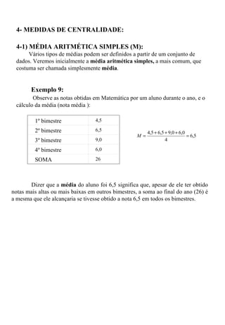 4- MEDIDAS DE CENTRALIDADE: 4-1) MÉDIA ARITMÉTICA SIMPLES (M):   Vários tipos de médias podem ser definidos a partir de um conjunto de dados. Veremos inicialmente a  média aritmética simples,  a mais comum, que costuma ser chamada simplesmente  média .       Exemplo 9:    Observe as notas obtidas em Matemática por um aluno durante o ano, e o cálculo da média (nota média ): Dizer que a  média  do aluno foi 6,5 significa que, apesar de ele ter obtido notas mais altas ou mais baixas em outros bimestres, a soma ao final do ano (26) é a mesma que ele alcançaria se tivesse obtido a nota 6,5 em todos os bimestres.    1º bimestre 4,5 2º bimestre 6,5 3º bimestre 9,0 4º bimestre 6,0 SOMA 26 