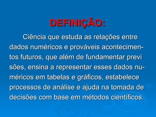 DEFINIÇÃO: Ciência que estuda as relações entre  dados numéricos e prováveis acontecimen- tos futuros, que além de fundamentar previ sões, ensina a representar esses dados nu- méricos em tabelas e gráficos, estabelece  processos de análise e ajuda na tomada de  decisões com base em métodos científicos. 