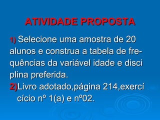ATIVIDADE PROPOSTA 1)   Selecione uma amostra de 20  alunos e construa a tabela de fre- quências da variável idade e disci plina preferida. 2) Livro adotado,página 214,exercí cício nº 1(a) e nº02. 