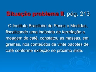 Situação problema II , pág. 213 O Instituto Brasileiro de Pesos e Medidas, fiscalizando uma indústria de torrefação e  moagem de café, constatou as massas, em gramas, nos conteúdos de vinte pacotes de café conforme exibição no próximo slide. 