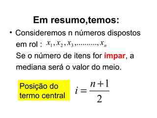 Em resumo,temos: Consideremos n números dispostos  em rol :  Se o número de itens for  ímpar , a mediana será o valor do meio. Posição do termo central 