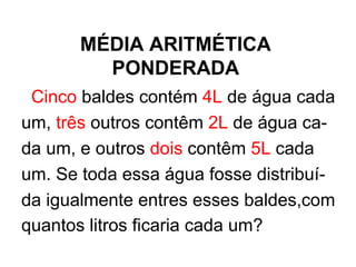 MÉDIA ARITMÉTICA PONDERADA Cinco  baldes contém  4L  de água cada um,  três  outros contêm  2L  de água ca- da um, e outros  dois  contêm  5L  cada  um. Se toda essa água fosse distribuí- da igualmente entres esses baldes,com quantos litros ficaria cada um?   