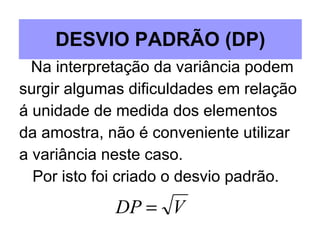 DESVIO PADRÃO (DP) Na interpretação da variância podem surgir algumas dificuldades em relação á unidade de medida dos elementos  da amostra, não é conveniente utilizar  a variância neste caso. Por isto foi criado o desvio padrão. 