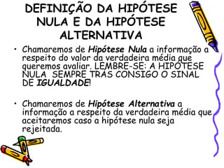 DEFINIÇÃO DA HIPÓTESE 
NULA E DA HIPÓTESE 
ALTERNATIVA 
• Chamaremos de Hipótese Nula a informação a 
respeito do valor da verdadeira média que 
queremos avaliar. LEMBRE-SE: A HIPÓTESE 
NULA SEMPRE TRÁS CONSIGO O SINAL 
DE IGUALDADE! 
• Chamaremos de Hipótese Alternativa a 
informação a respeito da verdadeira média que 
aceitaremos caso a hipótese nula seja 
rejeitada. 
 