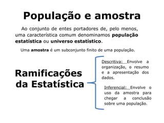 População e amostra
Ao conjunto de entes portadores de, pelo menos,
uma característica comum denominamos população
estatística ou universo estatístico.
Uma amostra é um subconjunto finito de uma população.
Ramificações
da Estatística
Descritiva: Envolve a
organização, o resumo
e a apresentação dos
dados.
Inferencial: Envolve o
uso da amostra para
chegar a conclusão
sobre uma população.
 