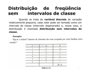 Distribuição de freqüência
sem intervalos de classe
Quando se trata de variável discreta de variação
relativamente pequena, cada valor pode ser tomado como um
intervalo de classe (intervalo degenerado) e, nesse caso, a
distribuição é chamada distribuição sem intervalos de
classe.
 