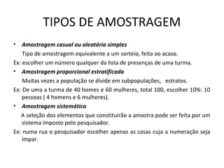 TIPOS DE AMOSTRAGEM
• Amostragem casual ou aleatória simples
Tipo de amostragem equivalente a um sorteio, feita ao acaso.
Ex: escolher um número qualquer da lista de presenças de uma turma.
• Amostragem proporcional estratificada
Muitas vezes a população se divide em subpopulações, estratos.
Ex: De uma a turma de 40 homes e 60 mulheres, total 100, escolher 10%: 10
pessoas ( 4 homens e 6 mulheres).
• Amostragem sistemática
A seleção dos elementos que constituirão a amostra pode ser feita por um
sistema imposto pelo pesquisador.
Ex: numa rua o pesquisador escolher apenas as casas cuja a numeração seja
ímpar.
 