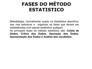 Metodologia, normalmente usada na Estatística descritiva,
que visa estruturar e organizar as fases que devem ser
estabelecidas num estudo estatístico qualquer.
As principais fases do método estatístico são: Coleta de
Dados, Crítica dos Dados, Apuração dos Dados,
Apresentação dos Dados e Análise dos resultados.
FASES DO MÉTODO
ESTATISTICO
 