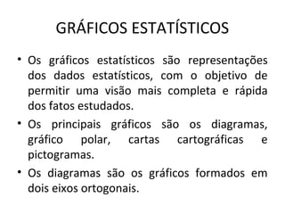 GRÁFICOS ESTATÍSTICOS
• Os gráficos estatísticos são representações
dos dados estatísticos, com o objetivo de
permitir uma visão mais completa e rápida
dos fatos estudados.
• Os principais gráficos são os diagramas,
gráfico polar, cartas cartográficas e
pictogramas.
• Os diagramas são os gráficos formados em
dois eixos ortogonais.
 