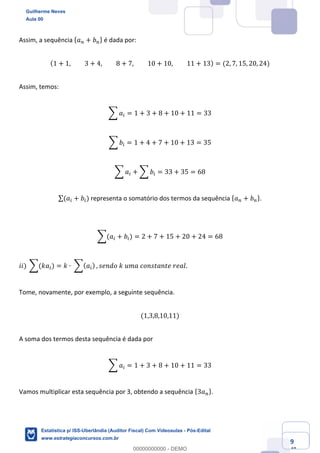 Prof. Guilherme Neves
Aula 00
Estatística para Receita Federal (Auditor Fiscal)
www.estrategiaconcursos.com.br
9
148
Assim, a sequência { 𝑎% + 𝑏%} é dada por:
(1 + 1, 3 + 4, 8 + 7, 10 + 10, 11 + 13) = (2, 7, 15, 20, 24)
Assim, temos:
; 𝑎( = 1 + 3 + 8 + 10 + 11 = 33
; 𝑏( = 1 + 4 + 7 + 10 + 13 = 35
; 𝑎( + ; 𝑏( = 33 + 35 = 68
∑(𝑎( + 𝑏() representa o somatório dos termos da sequência { 𝑎% + 𝑏%}.
;(𝑎( + 𝑏() = 2 + 7 + 15 + 20 + 24 = 68
𝑖𝑖)	;(𝑘𝑎() = 𝑘 ∙	;( 𝑎() , 𝑠𝑒𝑛𝑑𝑜	𝑘	𝑢𝑚𝑎	𝑐𝑜𝑛𝑠𝑡𝑎𝑛𝑡𝑒	𝑟𝑒𝑎𝑙.
Tome, novamente, por exemplo, a seguinte sequência.
(1,3,8,10,11)
A soma dos termos desta sequência é dada por
; 𝑎( = 1 + 3 + 8 + 10 + 11 = 33
Vamos multiplicar esta sequência por 3, obtendo a sequência {3𝑎%}.
Guilherme Neves
Aula 00
Estatística p/ ISS-Uberlândia (Auditor Fiscal) Com Videoaulas - Pós-Edital
www.estrategiaconcursos.com.br
0
00000000000 - DEMO
 