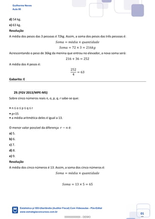 Prof. Guilherme Neves
Aula 00
Estatística para Receita Federal (Auditor Fiscal)
www.estrategiaconcursos.com.br
101
148
d) 54 kg.
e) 63 kg.
Resolução
A média dos pesos das 3 pessoas é 72kg. Assim, a soma dos pesos das três pessoas é:
𝑆𝑜𝑚𝑎 = 𝑚é𝑑𝑖𝑎 × 𝑞𝑢𝑎𝑛𝑡𝑖𝑑𝑎𝑑𝑒
𝑆𝑜𝑚𝑎 = 72 × 3 = 216𝑘𝑔
Acrescentando o peso de 36kg da menina que entrou no elevador, a nova soma será:
216 + 36 = 252
A média dos 4 pesos é:
252
4
= 63
Gabarito: E
(FGV 2013/MPE-MS)
Sobre cinco números reais n, o, p, q, r sabe-se que:
• n ≤ o ≤ p ≤ q ≤ r
• p=15
• a média aritmética deles é igual a 13.
O menor valor possível da diferença 𝑟 − 𝑛 é:
a) 5.
b) 6.
c) 7.
d) 8.
e) 9.
Resolução
A média dos cinco números é 13. Assim, a soma dos cinco números é:
𝑆𝑜𝑚𝑎 = 𝑚é𝑑𝑖𝑎 × 𝑞𝑢𝑎𝑛𝑡𝑖𝑑𝑎𝑑𝑒
𝑆𝑜𝑚𝑎 = 13 × 5 = 65
Guilherme Neves
Aula 00
Estatística p/ ISS-Uberlândia (Auditor Fiscal) Com Videoaulas - Pós-Edital
www.estrategiaconcursos.com.br
0
00000000000 - DEMO
 
