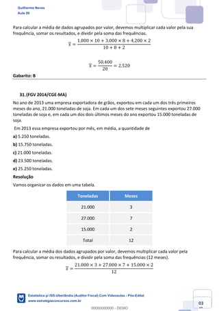 Prof. Guilherme Neves
Aula 00
Estatística para Receita Federal (Auditor Fiscal)
www.estrategiaconcursos.com.br
103
148
Para calcular a média de dados agrupados por valor, devemos multiplicar cada valor pela sua
frequência, somar os resultados, e dividir pela soma das frequências.
𝑥 =
1.800 × 10 + 3.000 × 8 + 4.200 × 2
10 + 8 + 2
𝑥 =
50.400
20
= 2.520
Gabarito: B
(FGV 2014/CGE-MA)
No ano de 2013 uma empresa exportadora de grãos, exportou em cada um dos três primeiros
meses do ano, 21.000 toneladas de soja. Em cada um dos sete meses seguintes exportou 27.000
toneladas de soja e, em cada um dos dois últimos meses do ano exportou 15.000 toneladas de
soja.
Em 2013 essa empresa exportou por mês, em média, a quantidade de
a) 5.250 toneladas.
b) 15.750 toneladas.
c) 21.000 toneladas.
d) 23.500 toneladas.
e) 25.250 toneladas.
Resolução
Vamos organizar os dados em uma tabela.
Toneladas Meses
21.000 3
27.000 7
15.000 2
Total 12
Para calcular a média dos dados agrupados por valor, devemos multiplicar cada valor pela
frequência, somar os resultados, e dividir pela soma das frequências (12 meses).
𝑥 =
21.000 × 3 + 27.000 × 7 + 15.000 × 2
12
Guilherme Neves
Aula 00
Estatística p/ ISS-Uberlândia (Auditor Fiscal) Com Videoaulas - Pós-Edital
www.estrategiaconcursos.com.br
0
00000000000 - DEMO
 