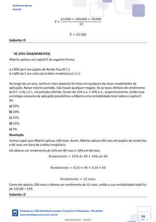 Prof. Guilherme Neves
Aula 00
Estatística para Receita Federal (Auditor Fiscal)
www.estrategiaconcursos.com.br
104
148
𝑥 =
63.000 + 189.000 + 30.000
12
𝑥 = 23.500
Gabarito: D
(FGV 2018/BANESTES)
Alberto aplicou um capital C da seguinte forma:
a.) 40% de C em papéis de Renda Fixa (R.F.);
b.) 60% de C em Letra de Crédito Imobiliário (L.C.I.).
Ao longo de um ano, nenhum novo depósito foi feito em qualquer das duas modalidades de
aplicação. Nesse mesmo período, não houve qualquer resgate. Se as taxas efetivas de rendimento
da R.F. e da L.C.I., no período referido, foram de 15% a.a. e 10% a.a., respectivamente, então essa
estratégia conjunta de aplicação possibilitou a Alberto uma rentabilidade total sobre o capital C
de:
a) 25%;
b) 19%;
c) 15%;
d) 12%;
e) 5%.
Resolução
Vamos supor que Alberto aplicou 100 reais. Assim, Alberto aplicou 40 reais em papéis de renda fixa
e 60 reais em letra de crédito imobiliário.
Ele obteve um rendimento de 15% em 40 reais e 10% em 60 reais.
𝑅𝑒𝑛𝑑𝑖𝑚𝑒𝑛𝑡𝑜 = 15%	𝑑𝑒	40 + 10%	𝑑𝑒	60
𝑅𝑒𝑛𝑑𝑖𝑚𝑒𝑛𝑡𝑜 = 0,15 × 40 + 0,10 × 60
𝑅𝑒𝑛𝑑𝑖𝑚𝑒𝑛𝑡𝑜 = 12	𝑟𝑒𝑎𝑖𝑠
Como ele aplicou 100 reais e obteve um rendimento de 12 reais, então a sua rentabilidade total foi
de 12/100 = 12%.
Gabarito: D
Guilherme Neves
Aula 00
Estatística p/ ISS-Uberlândia (Auditor Fiscal) Com Videoaulas - Pós-Edital
www.estrategiaconcursos.com.br
0
00000000000 - DEMO
 
