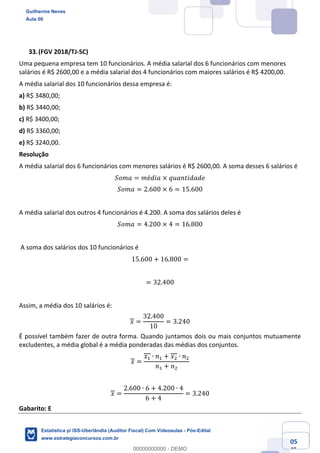 Prof. Guilherme Neves
Aula 00
Estatística para Receita Federal (Auditor Fiscal)
www.estrategiaconcursos.com.br
105
148
(FGV 2018/TJ-SC)
Uma pequena empresa tem 10 funcionários. A média salarial dos 6 funcionários com menores
salários é R$ 2600,00 e a média salarial dos 4 funcionários com maiores salários é R$ 4200,00.
A média salarial dos 10 funcionários dessa empresa é:
a) R$ 3480,00;
b) R$ 3440,00;
c) R$ 3400,00;
d) R$ 3360,00;
e) R$ 3240,00.
Resolução
A média salarial dos 6 funcionários com menores salários é R$ 2600,00. A soma desses 6 salários é
𝑆𝑜𝑚𝑎 = 𝑚é𝑑𝑖𝑎 × 𝑞𝑢𝑎𝑛𝑡𝑖𝑑𝑎𝑑𝑒
𝑆𝑜𝑚𝑎 = 2.600 × 6 = 15.600
A média salarial dos outros 4 funcionários é 4.200. A soma dos salários deles é
𝑆𝑜𝑚𝑎 = 4.200 × 4 = 16.800
A soma dos salários dos 10 funcionários é
15.600 + 16.800 =
= 32.400
Assim, a média dos 10 salários é:
𝑥 =
32.400
10
= 3.240
É possível também fazer de outra forma. Quando juntamos dois ou mais conjuntos mutuamente
excludentes, a média global é a média ponderadas das médias dos conjuntos.
𝑥 =
𝑥, ∙ 𝑛, + 𝑥. ∙ 𝑛.
𝑛, + 𝑛.
𝑥 =
2.600 ∙ 6 + 4.200 ∙ 4
6 + 4
= 3.240
Gabarito: E
Guilherme Neves
Aula 00
Estatística p/ ISS-Uberlândia (Auditor Fiscal) Com Videoaulas - Pós-Edital
www.estrategiaconcursos.com.br
0
00000000000 - DEMO
 