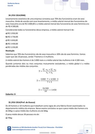 Prof. Guilherme Neves
Aula 00
Estatística para Receita Federal (Auditor Fiscal)
www.estrategiaconcursos.com.br
106
148
(FGV 2014/BNB)
Levantamento estatístico de uma empresa constatou que 70% dos funcionários eram do sexo
masculino. Ainda de acordo com esse levantamento, a média salarial mensal dos funcionários do
sexo masculino era de R$ 3.000,00 e a média salarial mensal dos funcionários do sexo feminino era
de R$ 4.500,00.
Considerando todos os funcionários dessa empresa, a média salarial mensal é de:
a) R$ 3.950,00
b) R$ 3.750,00
c) R$ 3.650,00
d) R$ 3.450,00
e) R$ 3.250,00
Resolução
Sabemos que 70% dos funcionários são do sexo masculino e 30% são do sexo feminino. Vamos
supor que são 10 pessoas, sendo 7 homens e 3 mulheres.
A média salarial dos homens é de 3.000 reais e a média salarial das mulheres é de 4.500 reais.
Quando juntamos dois ou mais conjuntos mutuamente excludentes, a média global é a média
ponderadas das médias dos conjuntos.
𝑥 =
𝑥, ∙ 𝑛, + 𝑥. ∙ 𝑛.
𝑛, + 𝑛.
𝑥 =
3.000 ∙ 7 + 4.500 ∙ 3
7 + 3
𝑥 =
34.500
10
= 3.450
Gabarito: D
(FGV 2014/Pref. de Osasco)
Os 20 homens e 10 mulheres que trabalham como vigias de uma fábrica foram examinados no
departamento médico da empresa. Nesse exame constatou-se que o peso médio dos homens era
de 84kg e o peso médio das mulheres era de 66kg.
O peso médio dessas 30 pessoas era de:
a) 70kg;
Guilherme Neves
Aula 00
Estatística p/ ISS-Uberlândia (Auditor Fiscal) Com Videoaulas - Pós-Edital
www.estrategiaconcursos.com.br
0
00000000000 - DEMO
 