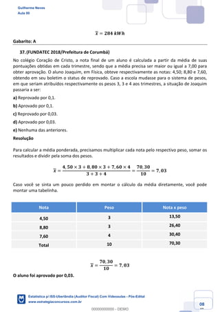 Prof. Guilherme Neves
Aula 00
Estatística para Receita Federal (Auditor Fiscal)
www.estrategiaconcursos.com.br
108
148
𝒙 = 𝟐𝟖𝟒	𝒌𝑾𝒉
Gabarito: A
(FUNDATEC 2018/Prefeitura de Corumbá)
No colégio Coração de Cristo, a nota final de um aluno é calculada a partir da média de suas
pontuações obtidas em cada trimestre, sendo que a média precisa ser maior ou igual a 7,00 para
obter aprovação. O aluno Joaquim, em Física, obteve respectivamente as notas: 4,50; 8,80 e 7,60,
obtendo em seu boletim o status de reprovado. Caso a escola mudasse para o sistema de pesos,
em que seriam atribuídos respectivamente os pesos 3, 3 e 4 aos trimestres, a situação de Joaquim
passaria a ser:
a) Reprovado por 0,1.
b) Aprovado por 0,1.
c) Reprovado por 0,03.
d) Aprovado por 0,03.
e) Nenhuma das anteriores.
Resolução
Para calcular a média ponderada, precisamos multiplicar cada nota pelo respectivo peso, somar os
resultados e dividir pela soma dos pesos.
𝒙 =
𝟒, 𝟓𝟎 × 𝟑 + 𝟖, 𝟖𝟎 × 𝟑 + 𝟕, 𝟔𝟎 × 𝟒
𝟑 + 𝟑 + 𝟒
=
𝟕𝟎, 𝟑𝟎
𝟏𝟎
= 𝟕, 𝟎𝟑
Caso você se sinta um pouco perdido em montar o cálculo da média diretamente, você pode
montar uma tabelinha.
Nota Peso Nota x peso
4,50 3 13,50
8,80 3 26,40
7,60 4 30,40
Total 10 70,30
𝒙 =
𝟕𝟎, 𝟑𝟎
𝟏𝟎
= 𝟕, 𝟎𝟑
O aluno foi aprovado por 0,03.
Guilherme Neves
Aula 00
Estatística p/ ISS-Uberlândia (Auditor Fiscal) Com Videoaulas - Pós-Edital
www.estrategiaconcursos.com.br
0
00000000000 - DEMO
 