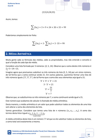Prof. Guilherme Neves
Aula 00
Estatística para Receita Federal (Auditor Fiscal)
www.estrategiaconcursos.com.br
10
148
(3,9,24,30,33)
Assim, temos:
;(3𝑎() = 3 + 9 + 24 + 30 + 33 = 99
Poderíamos simplesmente ter feito:
;(3𝑎() = 3 ∙ ;( 𝑎() = 3 ∙ 33 = 99
2.MÉDIA ARITMÉTICA
Muita gente sabe as fórmulas das médias, sabe as propriedades, mas não entende o conceito e
qual a função de cada tipo de média.
Considere uma lista formada por 3 números: (2, 5, 14). Observe que a soma destes três números é
2 + 5 + 14 = 21.
Imagine agora que precisamos substituir os três números da lista (2, 5, 14) por um único número,
de tal forma que a soma continue sendo 21. Em outras palavras, queremos formar uma lista de
três números iguais (	𝑥	]]], 	𝑥	]]], 	𝑥	]]]	) de tal forma que a soma dos seus elementos seja igual a 21.
	𝑥	]]] + 	𝑥	]]] + 	𝑥	]]] = 21
3 ∙ 	𝑥	]]] = 21
	𝑥	]]] =
21
3
	𝑥	]]] = 7
Observe que, se substituirmos os três números por 7, a soma continuará sendo igual a 21.
Este número que acabamos de calcular é chamado de média aritmética.
Desta maneira, a média aritmética é um valor que pode substituir todos os elementos de uma lista
sem alterar a soma dos elementos da lista.
Vamos generalizar. Considere que temos uma lista de n números (𝑥,, 𝑥., … , 𝑥%). A soma dos
termos desta lista é igual a 𝑥, + 𝑥. + ⋯ + 𝑥%`aaaabaaaac
%	defghiej
.
A média aritmética desta lista é um número 	𝑥	]]] tal que se ele substituir todos os elementos da lista,
a soma total será exatamente a mesma.
Guilherme Neves
Aula 00
Estatística p/ ISS-Uberlândia (Auditor Fiscal) Com Videoaulas - Pós-Edital
www.estrategiaconcursos.com.br
0
00000000000 - DEMO
 