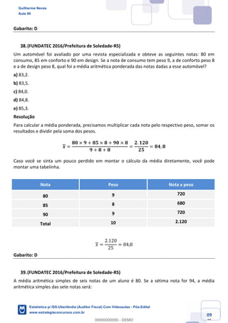 Prof. Guilherme Neves
Aula 00
Estatística para Receita Federal (Auditor Fiscal)
www.estrategiaconcursos.com.br
109
148
Gabarito: D
(FUNDATEC 2016/Prefeitura de Soledade-RS)
Um automóvel foi avaliado por uma revista especializada e obteve as seguintes notas: 80 em
consumo, 85 em conforto e 90 em design. Se a nota de consumo tem peso 9, a de conforto peso 8
e a de design peso 8, qual foi a média aritmética ponderada das notas dadas a esse automóvel?
a) 83,2.
b) 83,5.
c) 84,0.
d) 84,8.
e) 85,3.
Resolução
Para calcular a média ponderada, precisamos multiplicar cada nota pelo respectivo peso, somar os
resultados e dividir pela soma dos pesos.
𝒙 =
𝟖𝟎 × 𝟗 + 𝟖𝟓 × 𝟖 + 𝟗𝟎 × 𝟖
𝟗 + 𝟖 + 𝟖
=
𝟐. 𝟏𝟐𝟎
𝟐𝟓
= 𝟖𝟒, 𝟖
Caso você se sinta um pouco perdido em montar o cálculo da média diretamente, você pode
montar uma tabelinha.
Nota Peso Nota x peso
80 9 720
85 8 680
90 9 720
Total 10 2.120
𝑥 =
2.120
25
= 84,8
Gabarito: D
(FUNDATEC 2016/Prefeitura de Soledade-RS)
A média aritmética simples de seis notas de um aluno é 80. Se a sétima nota for 94, a média
aritmética simples das sete notas será:
Guilherme Neves
Aula 00
Estatística p/ ISS-Uberlândia (Auditor Fiscal) Com Videoaulas - Pós-Edital
www.estrategiaconcursos.com.br
0
00000000000 - DEMO
 
