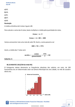 Prof. Guilherme Neves
Aula 00
Estatística para Receita Federal (Auditor Fiscal)
www.estrategiaconcursos.com.br
110
148
a) 82.
b) 84.
c) 85.
d) 87.
e) 89.
Resolução
A média aritmética de 6 notas é igual a 80.
Para calcular a soma das 6 notas, basta multiplicar a média pela quantidade de notas.
𝑺𝒐𝒎𝒂 = 𝒏 ∙ 𝒙
𝑺𝒐𝒎𝒂 = 𝟔 × 𝟖𝟎 = 𝟒𝟖𝟎
Vamos acrescentar mais uma nota de valor 94. Assim, a soma passará a ser
𝟒𝟖𝟎 + 𝟗𝟒 = 𝟓𝟕𝟒
Assim, a média das 7 notas será
𝒎é𝒅𝒊𝒂 =
𝒔𝒐𝒎𝒂
𝒒𝒖𝒂𝒏𝒕𝒊𝒅𝒂𝒅𝒆
=
𝟓𝟕𝟒
𝟕
= 𝟖𝟐
Gabarito: A
(FUNDATEC 2012/CM de Imbé-RS)
O histograma abaixo demonstra as frequências absolutas dos salários, em reais, de 100
funcionários de um determinado setor da Câmara Municipal de uma cidade, no mês de outubro
deste ano.
Guilherme Neves
Aula 00
Estatística p/ ISS-Uberlândia (Auditor Fiscal) Com Videoaulas - Pós-Edital
www.estrategiaconcursos.com.br
0
00000000000 - DEMO
 