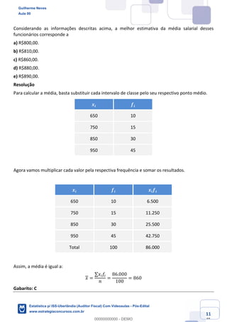 Prof. Guilherme Neves
Aula 00
Estatística para Receita Federal (Auditor Fiscal)
www.estrategiaconcursos.com.br
111
148
Considerando as informações descritas acima, a melhor estimativa da média salarial desses
funcionários corresponde a
a) R$800,00.
b) R$810,00.
c) R$860,00.
d) R$880,00.
e) R$890,00.
Resolução
Para calcular a média, basta substituir cada intervalo de classe pelo seu respectivo ponto médio.
𝒙𝒊 𝒇𝒊
650 10
750 15
850 30
950 45
Agora vamos multiplicar cada valor pela respectiva frequência e somar os resultados.
𝒙𝒊 𝒇𝒊 𝒙𝒊 𝒇𝒊
650 10 6.500
750 15 11.250
850 30 25.500
950 45 42.750
Total 100 86.000
Assim, a média é igual a:
𝑥 =
∑𝑥( 𝑓(
𝑛
=
86.000
100
= 860
Gabarito: C
Guilherme Neves
Aula 00
Estatística p/ ISS-Uberlândia (Auditor Fiscal) Com Videoaulas - Pós-Edital
www.estrategiaconcursos.com.br
0
00000000000 - DEMO
 