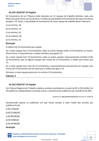 Prof. Guilherme Neves
Aula 00
Estatística para Receita Federal (Auditor Fiscal)
www.estrategiaconcursos.com.br
114
148
(FCC 2018/TRT 15ª Região)
Os funcionários de um Tribunal estão alocados em 21 equipes de trabalho distintas, cada uma
delas com pelo menos um funcionário. A média da quantidade de funcionários de cada uma dessas
equipes é 13. Assim, a quantidade de funcionários da maior equipe de trabalho desse Tribunal é,
a) no mínimo, 18.
b) no máximo, 13.
c) no mínimo, 14.
d) no máximo, 26.
e) no mínimo, 13.
Resolução
A média é de 13 funcionários por equipe.
Se a maior equipe tiver 12 funcionários, todas as outras equipes terão 12 funcionários ou menos.
Dessa forma, é impossível que a média aritmética seja igual a 12.
Se a maior equipe tiver 13 funcionários, todas as outras equipes necessariamente também terão
13 funcionários, pois se alguma equipe tiver menos de 13 funcionários, a média será menor que
13.
Se a maior equipe tiver mais de 13 funcionários, necessariamente precisaremos ter equipes com
menos de 13 funcionários de tal modo que a média seja igual a 13.
Portanto, a maior equipe precisa ter no mínimo 13 funcionários.
Gabarito: E
(FCC 2018/TRT 15ª Região)
Um Tribunal Regional do Trabalho celebrou acordos conciliatórios no valor de R$ 1,210 milhão. Em
55 audiências independentes umas das outras, o percentual de audiências com acordo foi de 40%.
(Adaptado de: http://portal.trt15.jus.br/ Acessado em: 30/03/18)
Considerando apenas as audiências em que houve acordo, o valor médio dos acordos por
audiência foi de
a) R$ 5.500,00.
b) R$ 55.000,00.
c) R$ 88.000,00.
d) R$ 8.800,00.
e) R$ 36.600,00.
Resolução
Guilherme Neves
Aula 00
Estatística p/ ISS-Uberlândia (Auditor Fiscal) Com Videoaulas - Pós-Edital
www.estrategiaconcursos.com.br
0
00000000000 - DEMO
 