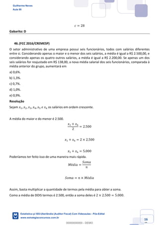 Prof. Guilherme Neves
Aula 00
Estatística para Receita Federal (Auditor Fiscal)
www.estrategiaconcursos.com.br
116
148
𝑐 = 28
Gabarito: D
(FCC 2016/CREMESP)
O setor administrativo de uma empresa possui seis funcionários, todos com salários diferentes
entre si. Considerando apenas o maior e o menor dos seis salários, a média é igual a R$ 2.500,00, e
considerando apenas os quatro outros salários, a média é igual a R$ 2.200,00. Se apenas um dos
seis salários for reajustado em R$ 138,00, a nova média salarial dos seis funcionários, comparada à
média anterior do grupo, aumentará em
a) 0,6%.
b) 1,3%.
c) 0,7%.
d) 1,0%.
e) 0,9%.
Resolução
Sejam 𝑥,, 𝑥., 𝑥*, 𝑥/, 𝑥"	𝑒	𝑥0 os salários em ordem crescente.
A média do maior e do menor é 2.500.
𝑥, + 𝑥0
2
= 2.500
𝑥, + 𝑥0 = 2 × 2.500
𝑥, + 𝑥0 = 5.000
Poderíamos ter feito isso de uma maneira mais rápida.
𝑀é𝑑𝑖𝑎 =
𝑆𝑜𝑚𝑎
𝑛
𝑆𝑜𝑚𝑎 = 𝑛 × 𝑀é𝑑𝑖𝑎
Assim, basta multiplicar a quantidade de termos pela média para obter a soma.
Como a média de DOIS termos é 2.500, então a soma deles é 2 × 2.500 = 5.000.
Guilherme Neves
Aula 00
Estatística p/ ISS-Uberlândia (Auditor Fiscal) Com Videoaulas - Pós-Edital
www.estrategiaconcursos.com.br
0
00000000000 - DEMO
 