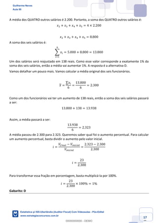 Prof. Guilherme Neves
Aula 00
Estatística para Receita Federal (Auditor Fiscal)
www.estrategiaconcursos.com.br
117
148
A média dos QUATRO outros salários é 2.200. Portanto, a soma dos QUATRO outros salários é:
𝑥. + 𝑥* + 𝑥/ + 𝑥" = 4 × 2.200
𝑥. + 𝑥* + 𝑥/ + 𝑥" = 8.800
A soma dos seis salários é:
; 𝑥(
0
(<,
= 5.000 + 8.800 = 13.800
Um dos salários será reajustado em 138 reais. Como esse valor corresponde a exatamente 1% da
soma dos seis salários, então a média vai aumentar 1%. A resposta é a alternativa D.
Vamos detalhar um pouco mais. Vamos calcular a média original dos seis funcionários.
𝑥 =
∑𝑥(
6
=
13.800
6
= 2.300
Como um dos funcionários vai ter um aumento de 138 reais, então a soma dos seis salários passará
a ser:
13.800 + 138 = 13.938
Assim, a média passará a ser:
13.938
6
= 2.323
A média passou de 2.300 para 2.323. Queremos saber qual foi o aumento percentual. Para calcular
um aumento percentual, basta dividir o aumento pelo valor inicial.
𝑖 =
𝑉…(%ei − 𝑉(%(g(ei
𝑉(%(g(ei
=
2.323 − 2.300
2.300
𝑖 =
23
2.300
Para transformar essa fração em porcentagem, basta multiplicá-la por 100%.
𝑖 =
23
2.300
× 100% = 1%
Gabarito: D
Guilherme Neves
Aula 00
Estatística p/ ISS-Uberlândia (Auditor Fiscal) Com Videoaulas - Pós-Edital
www.estrategiaconcursos.com.br
0
00000000000 - DEMO
 