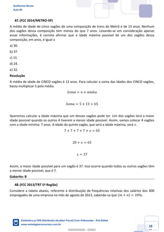 Prof. Guilherme Neves
Aula 00
Estatística para Receita Federal (Auditor Fiscal)
www.estrategiaconcursos.com.br
118
148
(FCC 2014/METRO-SP)
A média de idade de cinco vagões de uma composição de trens do Metrô é de 13 anos. Nenhum
dos vagões dessa composição tem menos do que 7 anos. Levando-se em consideração apenas
essas informações, é correto afirmar que a idade máxima possível de um dos vagões dessa
composição, em anos, é igual a
a) 30.
b) 37.
c) 15.
d) 24.
e) 32.
Resolução
A média de idade de CINCO vagões é 13 anos. Para calcular a soma das idades dos CINCO vagões,
basta multiplicar 5 pela média.
𝑆𝑜𝑚𝑎 = 𝑛 × 𝑚é𝑑𝑖𝑎
𝑆𝑜𝑚𝑎 = 5 × 13 = 65
Queremos calcular a idade máxima que um desses vagões pode ter. Um dos vagões terá a maior
idade possível quando os outros 4 tiverem a menor idade possível. Assim, vamos colocar 4 vagões
com a idade mínima: 7 anos. A idade do quinto vagão, que será a idade máxima, será 𝑥.
7 + 7 + 7 + 7 + 𝑥 = 65
28 + 𝑥 = 65
𝑥 = 37
Assim, a maior idade possível para um vagão é 37. Isso ocorre quando todos os outros vagões têm
a menor idade possível, que é 7.
Gabarito: B
(FCC 2013/TRT 5ª Região)
Considere a tabela abaixo, referente à distribuição de frequências relativas dos salários dos 400
empregados de uma empresa no mês de agosto de 2013, sabendo-se que ( 𝑚 + 𝑛) = 10%.
Guilherme Neves
Aula 00
Estatística p/ ISS-Uberlândia (Auditor Fiscal) Com Videoaulas - Pós-Edital
www.estrategiaconcursos.com.br
0
00000000000 - DEMO
 