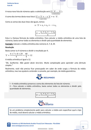 Prof. Guilherme Neves
Aula 00
Estatística para Receita Federal (Auditor Fiscal)
www.estrategiaconcursos.com.br
11
148
A nossa nova lista de números após a substituição será (	𝑥	]]], 	𝑥	]]], … , 	𝑥	]]]`aaabaaac
%	hihkh%lmj
	).
A soma dos termos desta nova lista é 	𝑥	]]] + 	𝑥	]]] + ⋯ + 	𝑥	]]]`aaaabaaaac
%	defghiej
= 𝑛 ∙ 	𝑥	]]].
Como as somas das duas listas são iguais, temos:
𝑛 ∙ 	𝑥	]]] = 𝑥, + 𝑥. + ⋯ + 𝑥%
	𝑥	]]] =
𝑥, + 𝑥. + ⋯ + 𝑥%
𝑛
Esta é a famosa fórmula da média aritmética. Para calcular a média aritmética de uma lista de
números, basta somar todos os elementos e dividir pela quantidade de elementos.
Exemplo: Calcular a média aritmética dos números 4, 7, 8, 29.
Resolução
Basta somar os 4 números e dividir o resultado por 4.
	𝑥	]]] =
4 + 7 + 8 + 29
4
=
48
4
= 12
A média aritmética é igual a 12.
“Ah, Guilherme. Não gostei deste lero-lero. Muita complicação para aprender uma fórmula
simples.”
Realmente, você não precisa ficar preocupado em saber de onde surgiu a fórmula da média
aritmética, mas isso ajudará a entender o conceito, por exemplo, da média geométrica.
I – A média aritmética preserva a soma dos elementos da lista de números.
II – Para calcular a média aritmética, basta somar todos os elementos e dividir pela
quantidade de elementos.
	𝑥	]]] =
𝑥, + 𝑥. + ⋯ + 𝑥%
𝑛
Se um problema simplesmente pedir para calcular a média sem especificar qual o tipo
de média, você deverá calcular a média aritmética.
Guilherme Neves
Aula 00
Estatística p/ ISS-Uberlândia (Auditor Fiscal) Com Videoaulas - Pós-Edital
www.estrategiaconcursos.com.br
0
00000000000 - DEMO
 