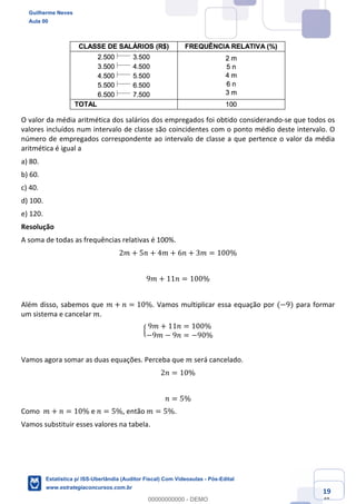 Prof. Guilherme Neves
Aula 00
Estatística para Receita Federal (Auditor Fiscal)
www.estrategiaconcursos.com.br
119
148
O valor da média aritmética dos salários dos empregados foi obtido considerando-se que todos os
valores incluídos num intervalo de classe são coincidentes com o ponto médio deste intervalo. O
número de empregados correspondente ao intervalo de classe a que pertence o valor da média
aritmética é igual a
a) 80.
b) 60.
c) 40.
d) 100.
e) 120.
Resolução
A soma de todas as frequências relativas é 100%.
2𝑚 + 5𝑛 + 4𝑚 + 6𝑛 + 3𝑚 = 100%
9𝑚 + 11𝑛 = 100%
Além disso, sabemos que 𝑚 + 𝑛 = 10%. Vamos multiplicar essa equação por (−9) para formar
um sistema e cancelar 𝑚.
Ë
9𝑚 + 11𝑛 = 100%
−9𝑚 − 9𝑛 = −90%
Vamos agora somar as duas equações. Perceba que 𝑚 será cancelado.
2𝑛 = 10%
𝑛 = 5%
Como 𝑚 + 𝑛 = 10% e 𝑛 = 5%, então 𝑚 = 5%.
Vamos substituir esses valores na tabela.
Guilherme Neves
Aula 00
Estatística p/ ISS-Uberlândia (Auditor Fiscal) Com Videoaulas - Pós-Edital
www.estrategiaconcursos.com.br
0
00000000000 - DEMO
 